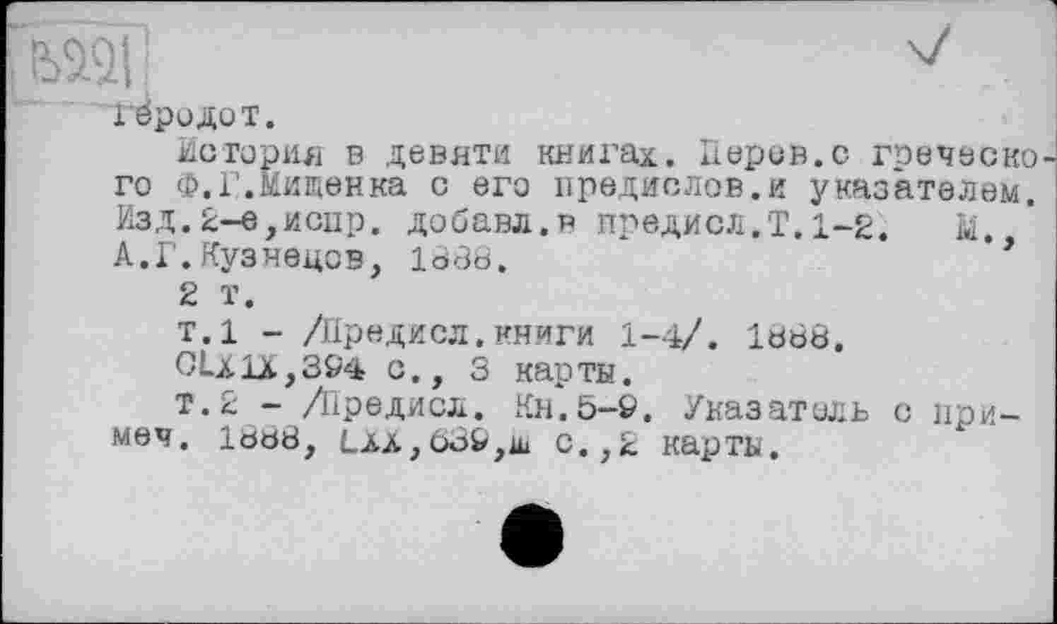 ﻿Гёродот.
История в девяти книгах. її еров, с гоеческо го Ф.Г.Нищенка с его предислов.и указателем. Изд.2-е,испр. добавл.в предисл.Т,1-2. М. А.Г.Кузнецов, 1888.	**
2 Т.
т.1 - /Предисл.книги 1-4/. 1888.
CLx1x,3&4 с., 3 карты.
т.2 - /Предисл. Кн.5-9. Указатель с приме4. 1888, Lää,63&,iü с.,2 карты.